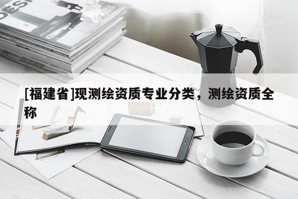 [福建省]現(xiàn)測(cè)繪資質(zhì)專業(yè)分類，測(cè)繪資質(zhì)全稱