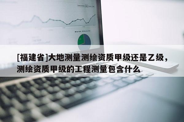 [福建省]大地測量測繪資質甲級還是乙級，測繪資質甲級的工程測量包含什么