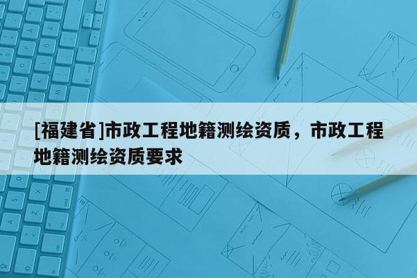 [福建省]市政工程地籍測(cè)繪資質(zhì)，市政工程地籍測(cè)繪資質(zhì)要求