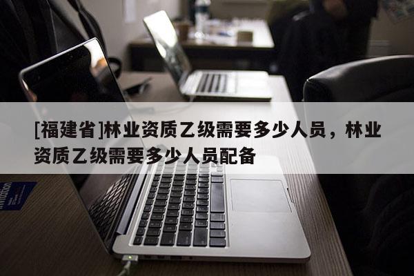 [福建省]林業資質乙級需要多少人員，林業資質乙級需要多少人員配備