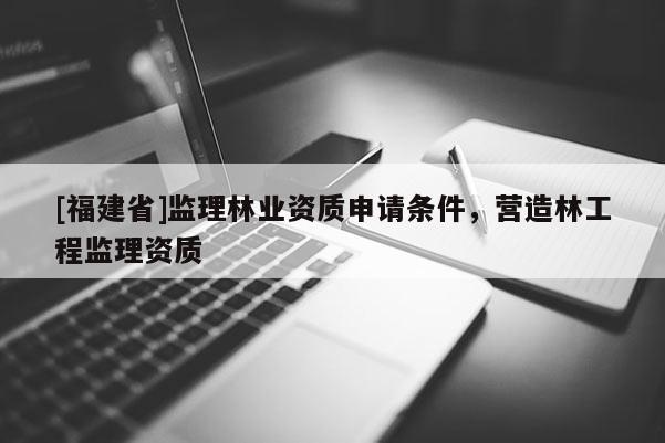 [福建省]監(jiān)理林業(yè)資質申請條件，營造林工程監(jiān)理資質