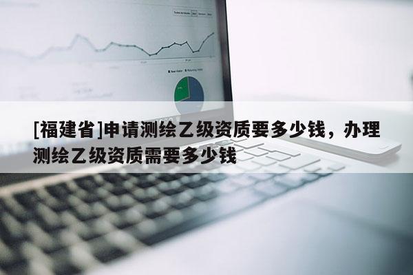 [福建省]申請測繪乙級資質要多少錢，辦理測繪乙級資質需要多少錢