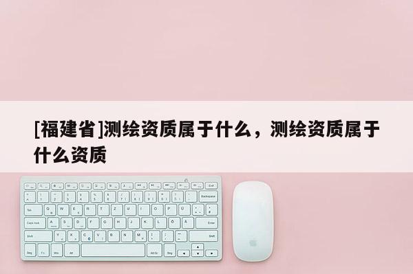 [福建省]測繪資質屬于什么，測繪資質屬于什么資質