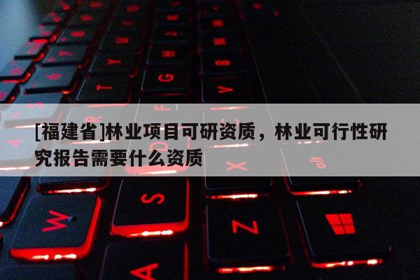 [福建省]林業(yè)項(xiàng)目可研資質(zhì)，林業(yè)可行性研究報(bào)告需要什么資質(zhì)