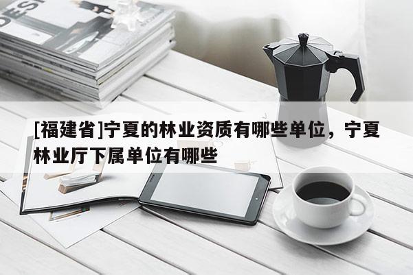 [福建省]寧夏的林業資質有哪些單位，寧夏林業廳下屬單位有哪些