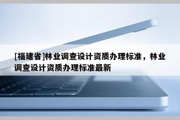 [福建省]林業調查設計資質辦理標準，林業調查設計資質辦理標準最新