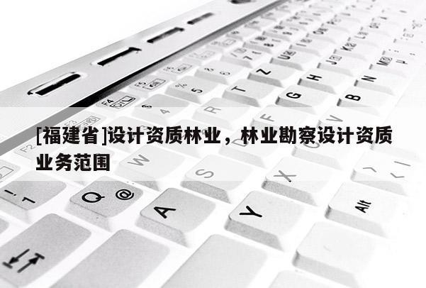 [福建省]設計資質林業，林業勘察設計資質業務范圍