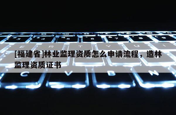 [福建省]林業(yè)監(jiān)理資質(zhì)怎么申請(qǐng)流程，造林監(jiān)理資質(zhì)證書
