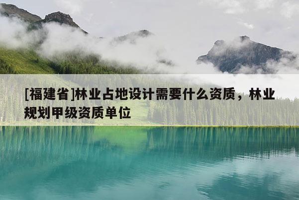 [福建省]林業(yè)占地設計需要什么資質(zhì)，林業(yè)規(guī)劃甲級資質(zhì)單位