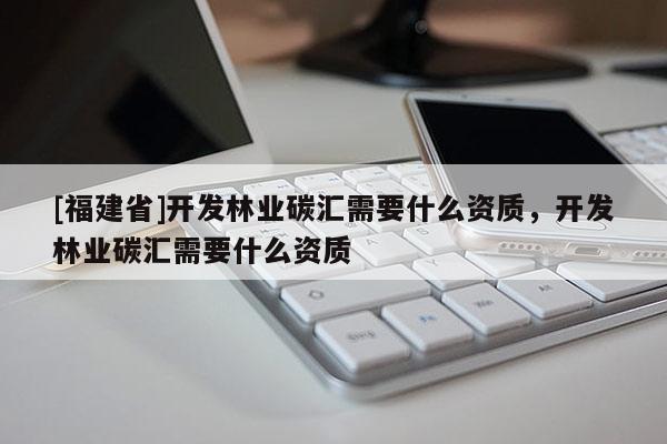[福建省]開發林業碳匯需要什么資質，開發林業碳匯需要什么資質