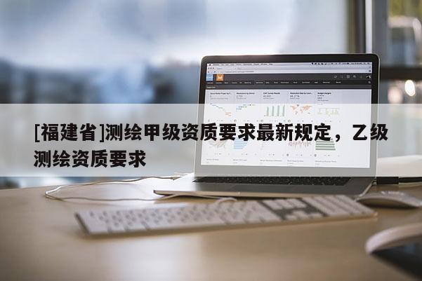 [福建省]測繪甲級資質要求最新規定，乙級測繪資質要求