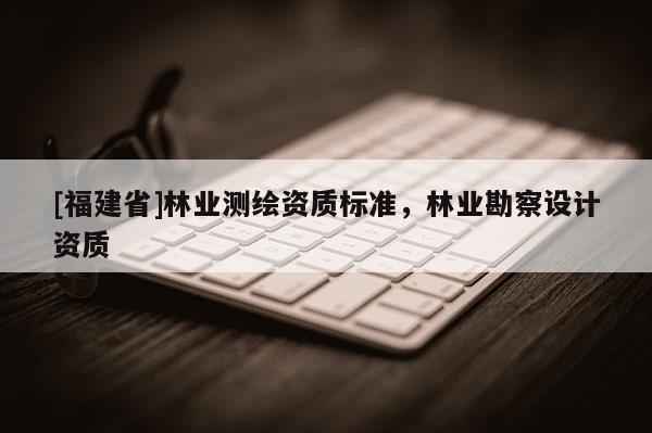 [福建省]林業(yè)測繪資質標準，林業(yè)勘察設計資質