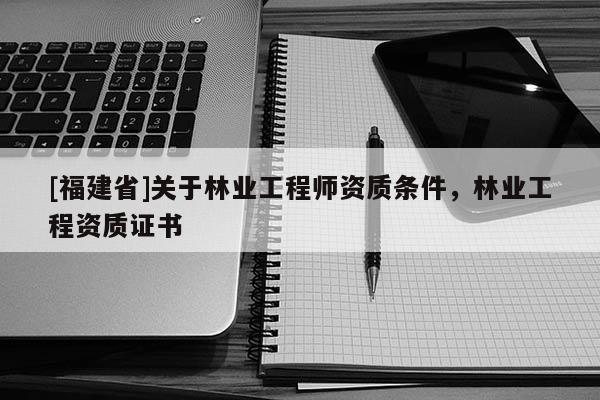 [福建省]關于林業工程師資質條件，林業工程資質證書