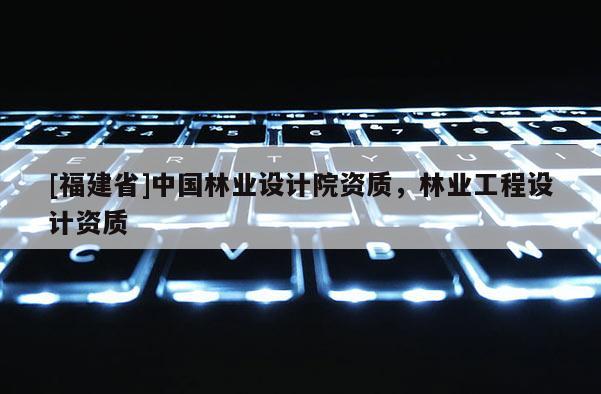 [福建省]中國林業設計院資質，林業工程設計資質