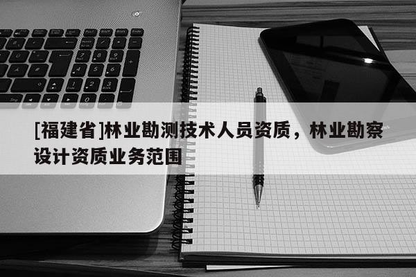 [福建省]林業勘測技術人員資質，林業勘察設計資質業務范圍