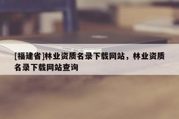 [福建省]林業資質名錄下載網站，林業資質名錄下載網站查詢