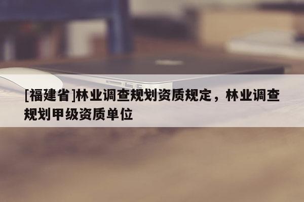 [福建省]林業調查規劃資質規定，林業調查規劃甲級資質單位
