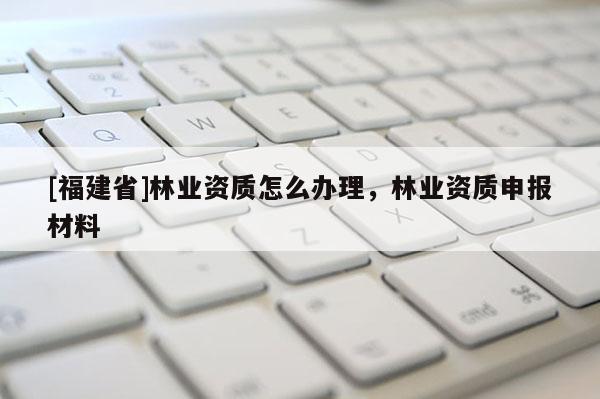 [福建省]林業資質怎么辦理，林業資質申報材料