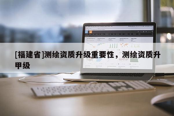 [福建省]測(cè)繪資質(zhì)升級(jí)重要性，測(cè)繪資質(zhì)升甲級(jí)