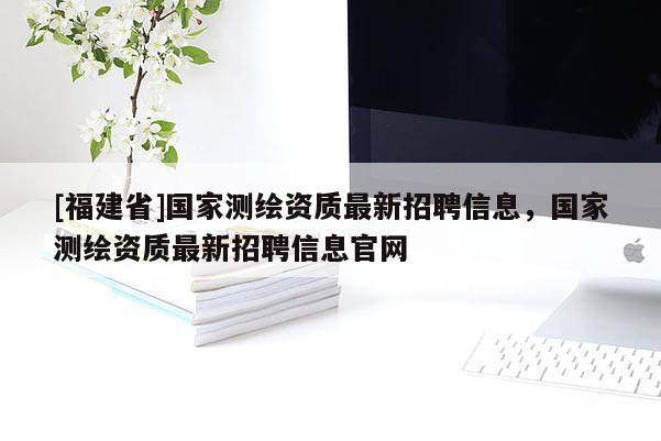 [福建省]國家測繪資質最新招聘信息，國家測繪資質最新招聘信息官網(wǎng)