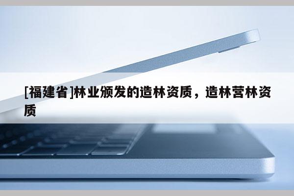 [福建省]林業頒發的造林資質，造林營林資質
