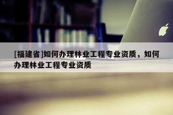 [福建省]如何辦理林業(yè)工程專(zhuān)業(yè)資質(zhì)，如何辦理林業(yè)工程專(zhuān)業(yè)資質(zhì)