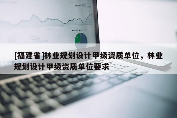 [福建省]林業規劃設計甲級資質單位，林業規劃設計甲級資質單位要求