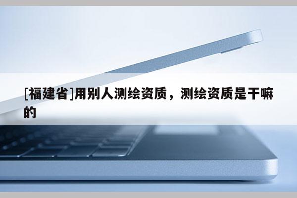 [福建省]用別人測繪資質，測繪資質是干嘛的