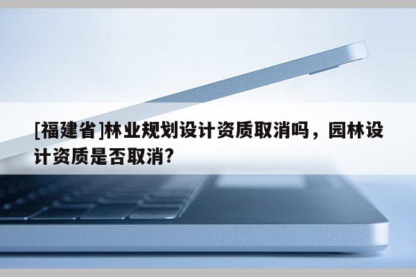 [福建省]林業規劃設計資質取消嗎，園林設計資質是否取消?