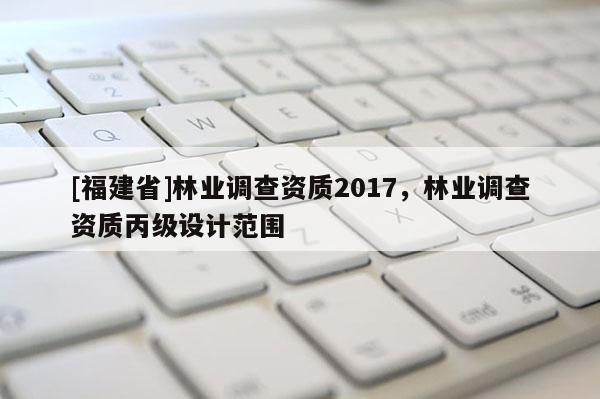 [福建省]林業調查資質2017，林業調查資質丙級設計范圍