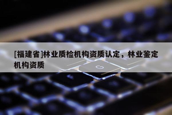 [福建省]林業質檢機構資質認定，林業鑒定機構資質