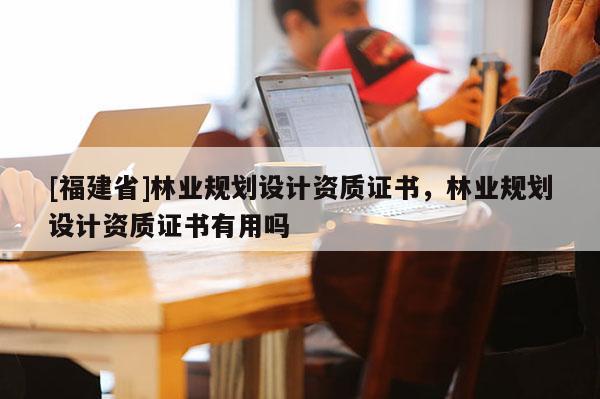 [福建省]林業(yè)規(guī)劃設(shè)計(jì)資質(zhì)證書，林業(yè)規(guī)劃設(shè)計(jì)資質(zhì)證書有用嗎