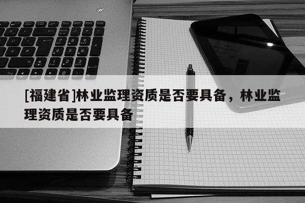 [福建省]林業監理資質是否要具備，林業監理資質是否要具備