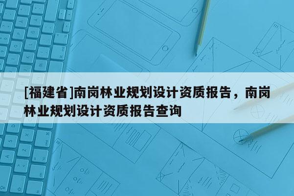 [福建省]南崗林業規劃設計資質報告，南崗林業規劃設計資質報告查詢