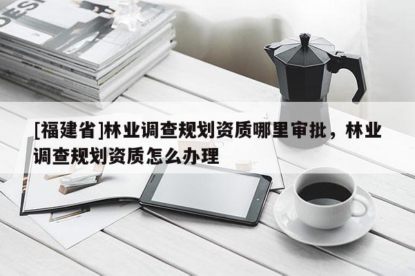 [福建省]林業調查規劃資質哪里審批，林業調查規劃資質怎么辦理