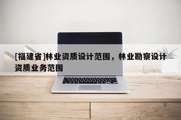 [福建省]林業資質設計范圍，林業勘察設計資質業務范圍