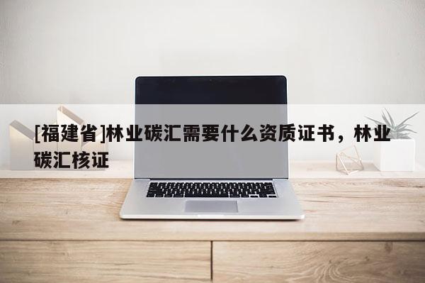 [福建省]林業碳匯需要什么資質證書，林業碳匯核證