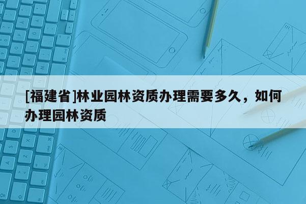 [福建省]林業園林資質辦理需要多久，如何辦理園林資質
