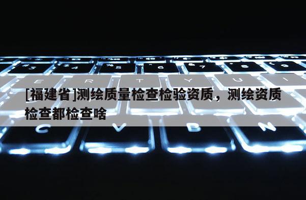 [福建省]測繪質量檢查檢驗資質，測繪資質檢查都檢查啥