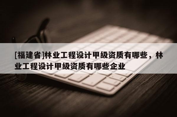 [福建省]林業工程設計甲級資質有哪些，林業工程設計甲級資質有哪些企業