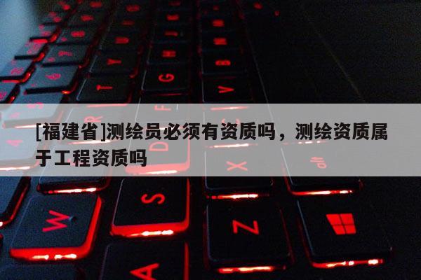 [福建省]測繪員必須有資質嗎，測繪資質屬于工程資質嗎