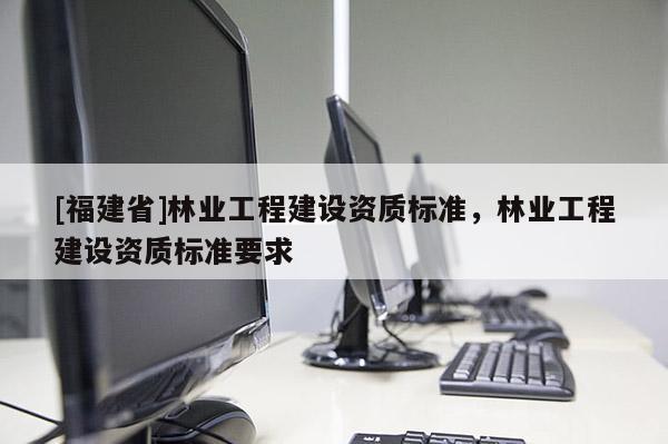 [福建省]林業工程建設資質標準，林業工程建設資質標準要求