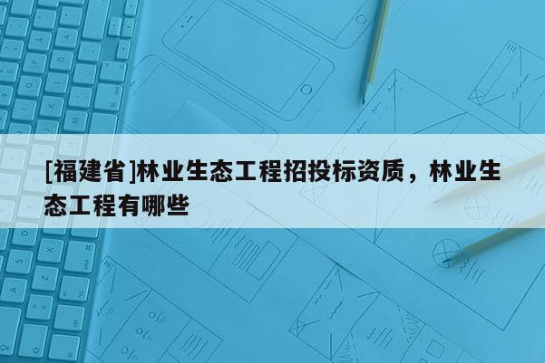 [福建省]林業(yè)生態(tài)工程招投標(biāo)資質(zhì)，林業(yè)生態(tài)工程有哪些
