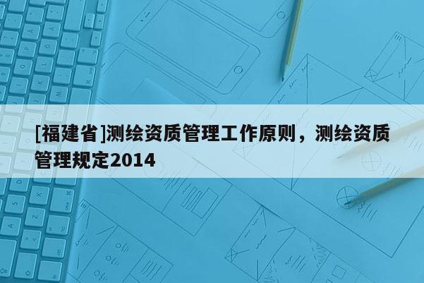 [福建省]測繪資質管理工作原則，測繪資質管理規定2014