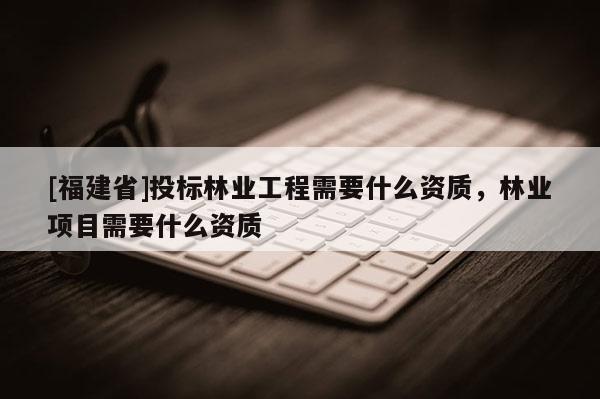 [福建省]投標(biāo)林業(yè)工程需要什么資質(zhì)，林業(yè)項(xiàng)目需要什么資質(zhì)