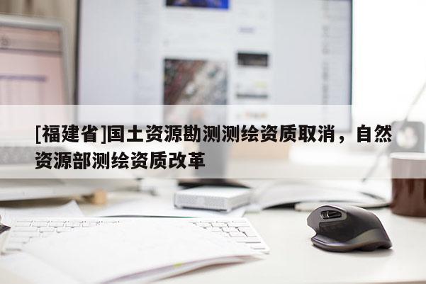 [福建省]國(guó)土資源勘測(cè)測(cè)繪資質(zhì)取消，自然資源部測(cè)繪資質(zhì)改革