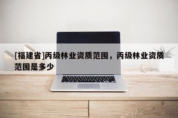 [福建省]丙級(jí)林業(yè)資質(zhì)范圍，丙級(jí)林業(yè)資質(zhì)范圍是多少