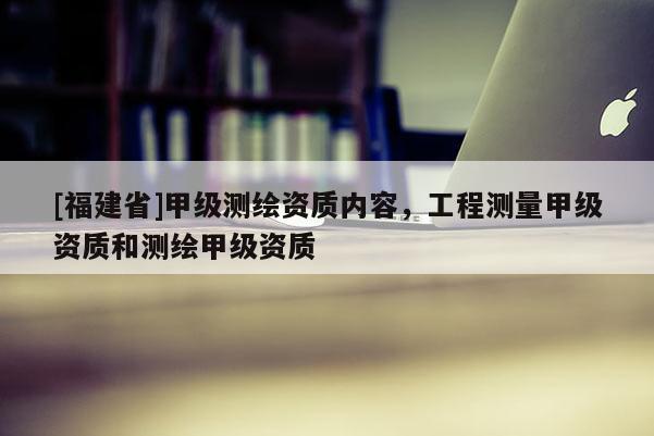 [福建省]甲級測繪資質內容，工程測量甲級資質和測繪甲級資質