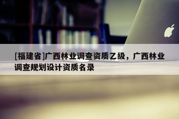[福建省]廣西林業調查資質乙級，廣西林業調查規劃設計資質名錄