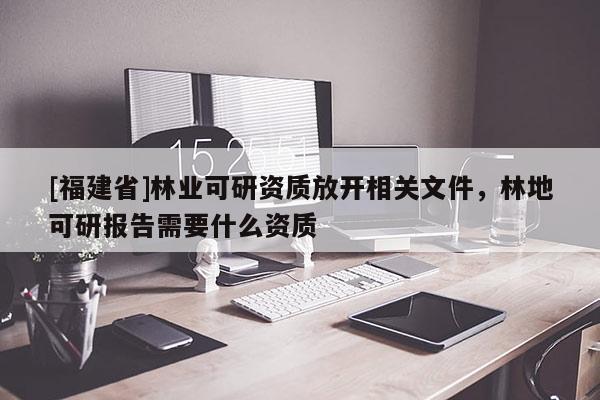 [福建省]林業(yè)可研資質(zhì)放開相關(guān)文件，林地可研報(bào)告需要什么資質(zhì)